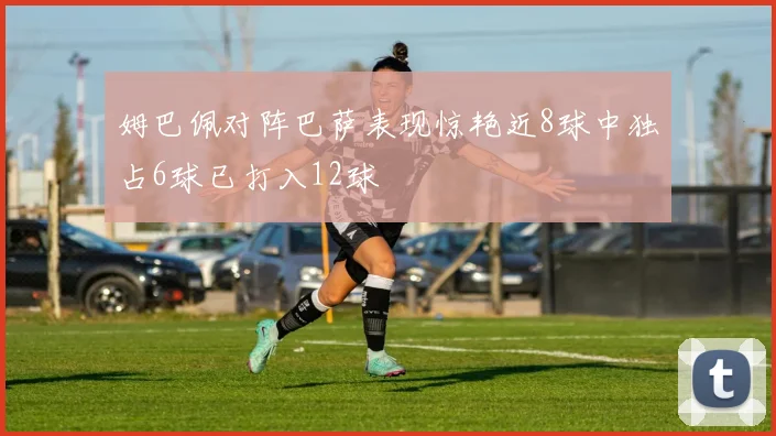 姆巴佩对阵巴萨表现惊艳近8球中独占6球已打入12球