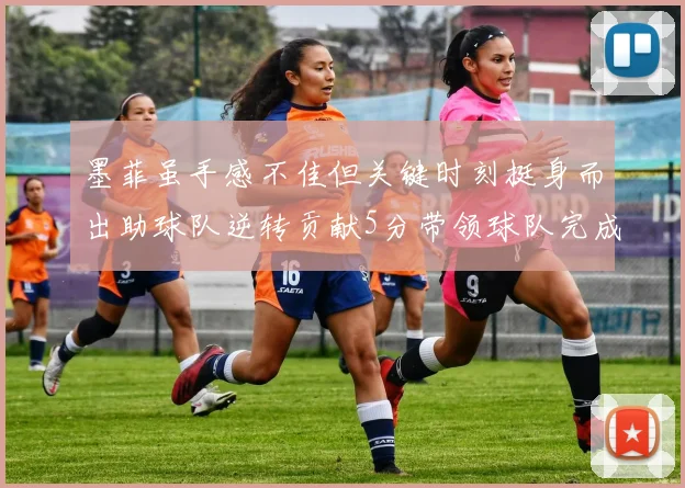 墨菲虽手感不佳但关键时刻挺身而出助球队逆转贡献5分带领球队完成13-0反击