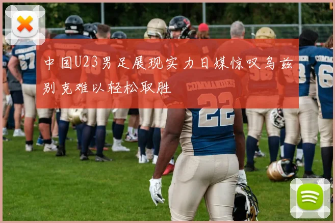 中国U23男足展现实力日媒惊叹乌兹别克难以轻松取胜