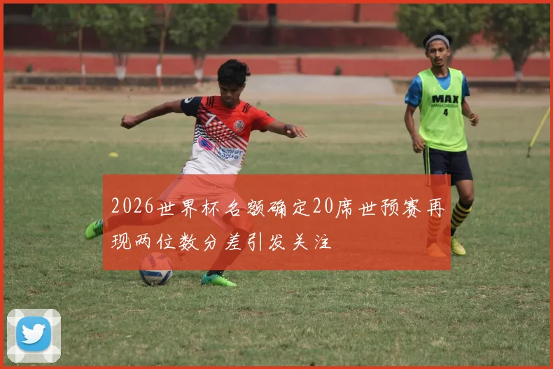 2026世界杯名额确定20席世预赛再现两位数分差引发关注