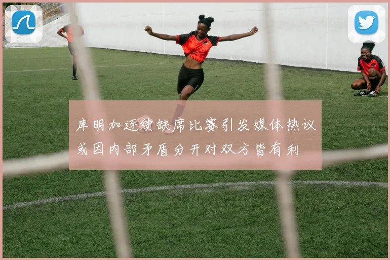 库明加连续缺席比赛引发媒体热议或因内部矛盾分开对双方皆有利