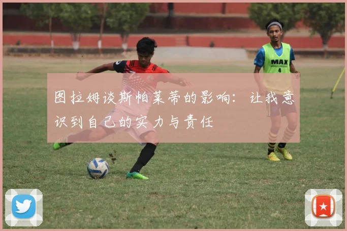 图拉姆谈斯帕莱蒂的影响：让我意识到自己的实力与责任
