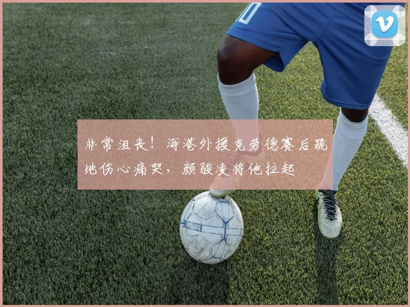 非常沮丧！海港外援克劳德赛后跪地伤心痛哭，颜骏凌将他拉起