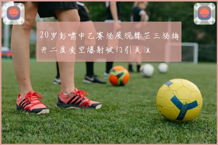 20岁彭啸中乙赛场展现锋芒三场梅开二度凌空爆射破门引关注