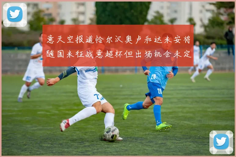 意天空报道恰尔汉奥卢和达米安将随国米征战意超杯但出场机会未定