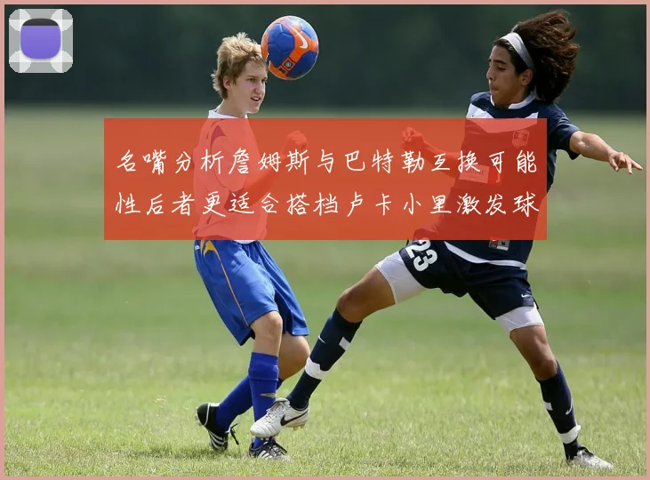 名嘴分析詹姆斯与巴特勒互换可能性后者更适合搭档卢卡小里激发球队激情