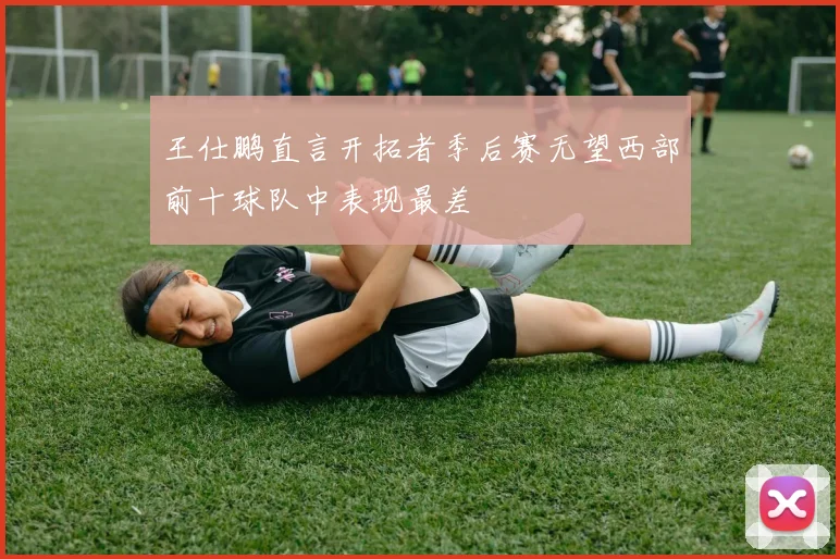 王仕鹏直言开拓者季后赛无望西部前十球队中表现最差