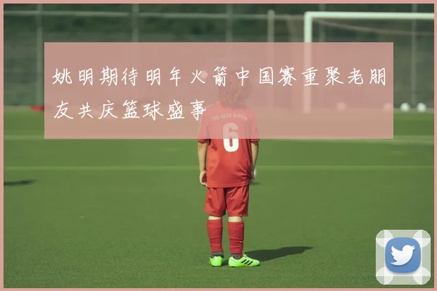 姚明期待明年火箭中国赛重聚老朋友共庆篮球盛事