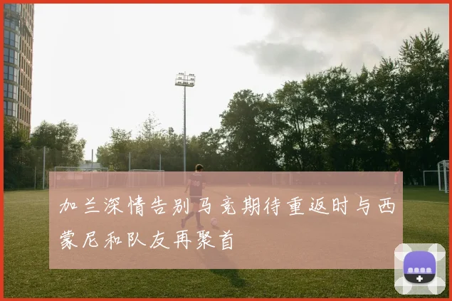 加兰深情告别马竞期待重返时与西蒙尼和队友再聚首