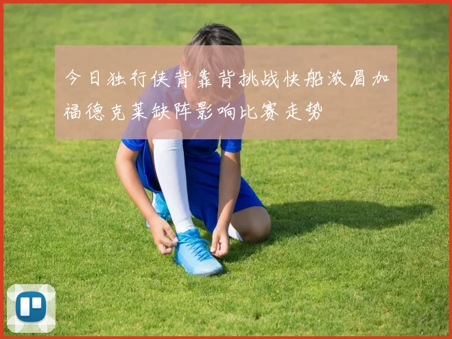 今日独行侠背靠背挑战快船浓眉加福德克莱缺阵影响比赛走势
