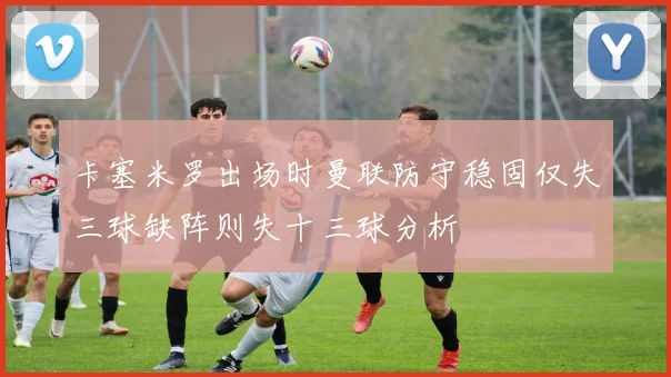 卡塞米罗出场时曼联防守稳固仅失三球缺阵则失十三球分析