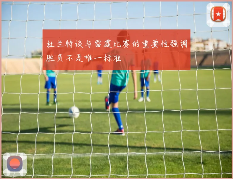 杜兰特谈与雷霆比赛的重要性强调胜负不是唯一标准