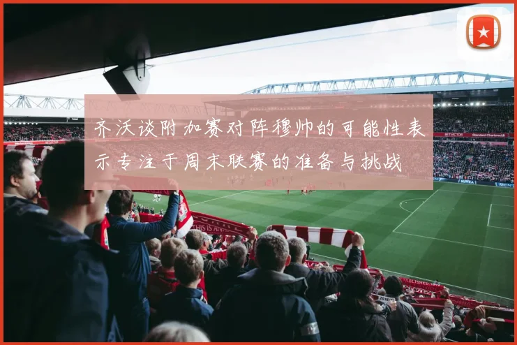 齐沃谈附加赛对阵穆帅的可能性表示专注于周末联赛的准备与挑战