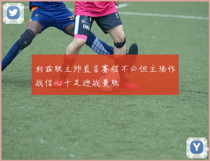 利兹联主帅直言赛程不公但主场作战信心十足迎战曼联