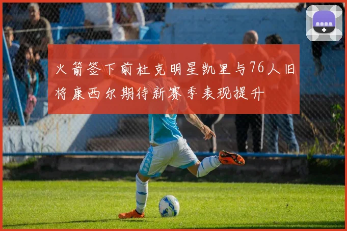 火箭签下前杜克明星凯里与76人旧将康西尔期待新赛季表现提升