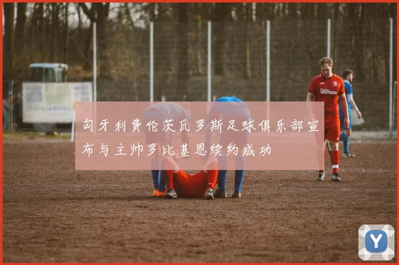 匈牙利费伦茨瓦罗斯足球俱乐部宣布与主帅罗比基恩续约成功
