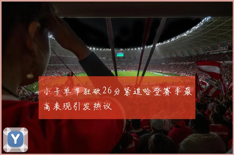 小卡单节狂砍26分紧追哈登赛季最高表现引发热议